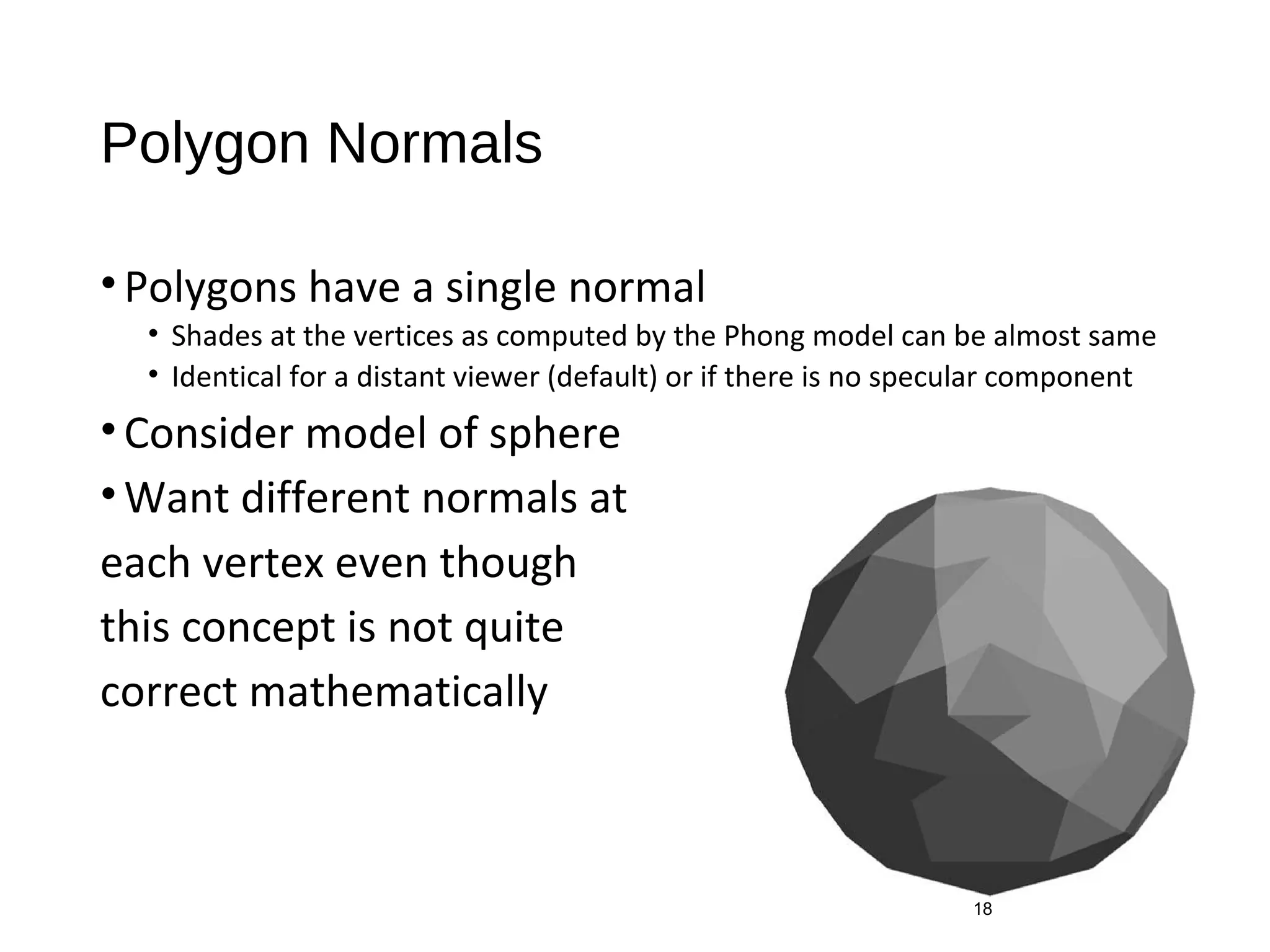 Polygon Normals
•Polygons have a single normal
• Shades at the vertices as computed by the Phong model can be almost same
• Identical for a distant viewer (default) or if there is no specular component
•Consider model of sphere
•Want different normals at
each vertex even though
this concept is not quite
correct mathematically
18
 