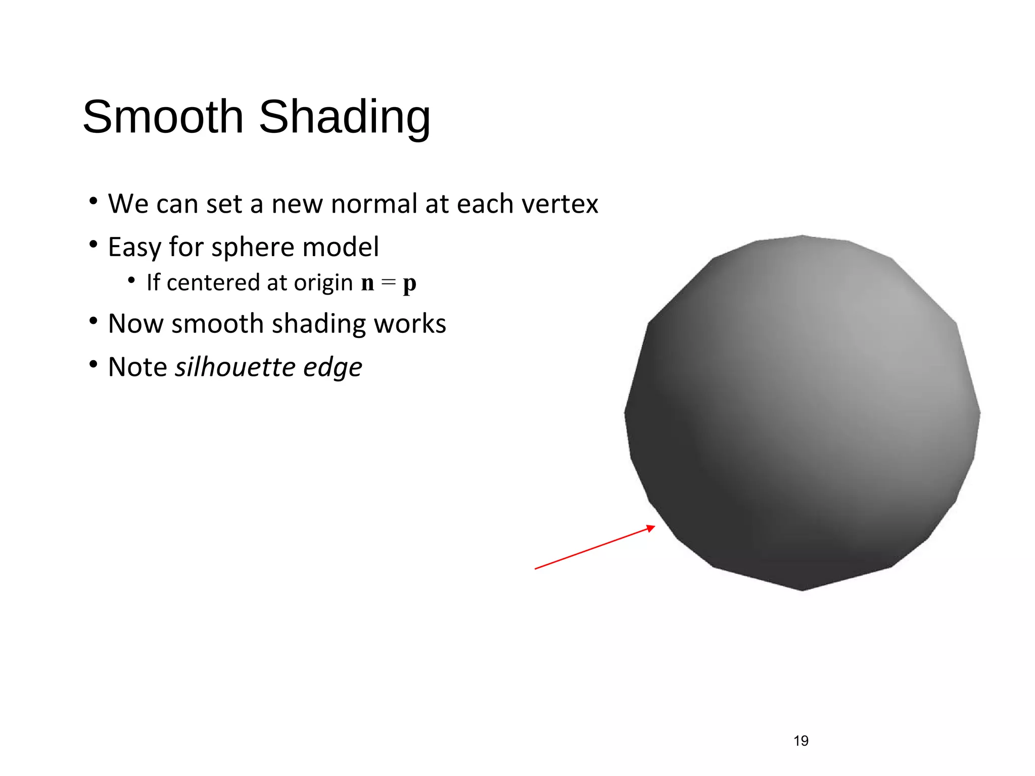 Smooth Shading
• We can set a new normal at each vertex
• Easy for sphere model
• If centered at origin n = p
• Now smooth shading works
• Note silhouette edge
19
 