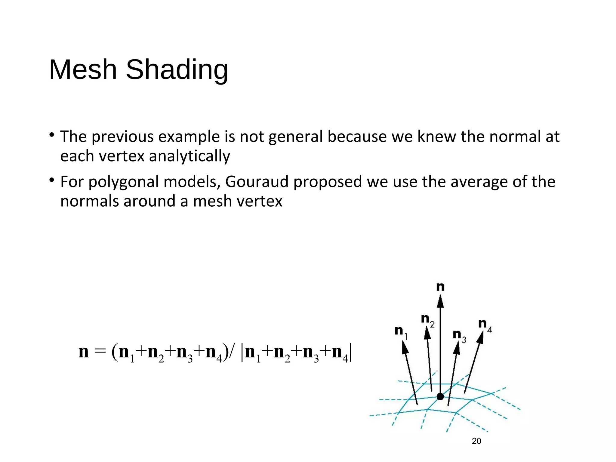 Mesh Shading
• The previous example is not general because we knew the normal at
each vertex analytically
• For polygonal models, Gouraud proposed we use the average of the
normals around a mesh vertex
20
n = (n1+n2+n3+n4)/ |n1+n2+n3+n4|
 