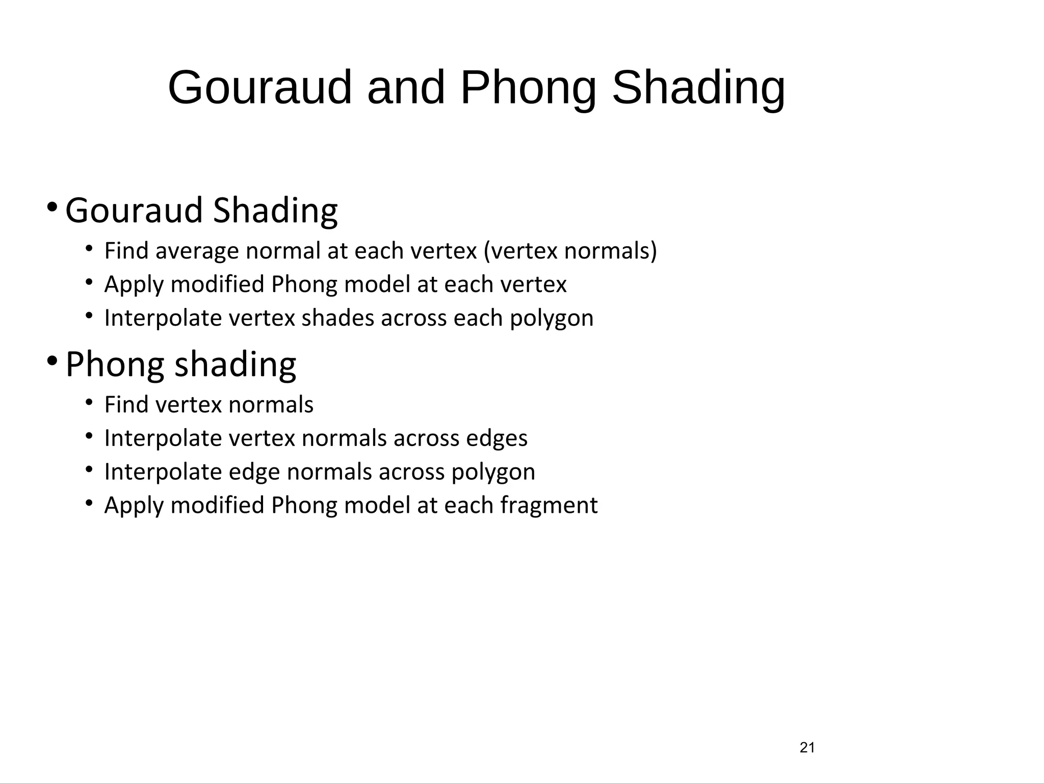 Gouraud and Phong Shading
• Gouraud Shading
• Find average normal at each vertex (vertex normals)
• Apply modified Phong model at each vertex
• Interpolate vertex shades across each polygon
• Phong shading
• Find vertex normals
• Interpolate vertex normals across edges
• Interpolate edge normals across polygon
• Apply modified Phong model at each fragment
21
 