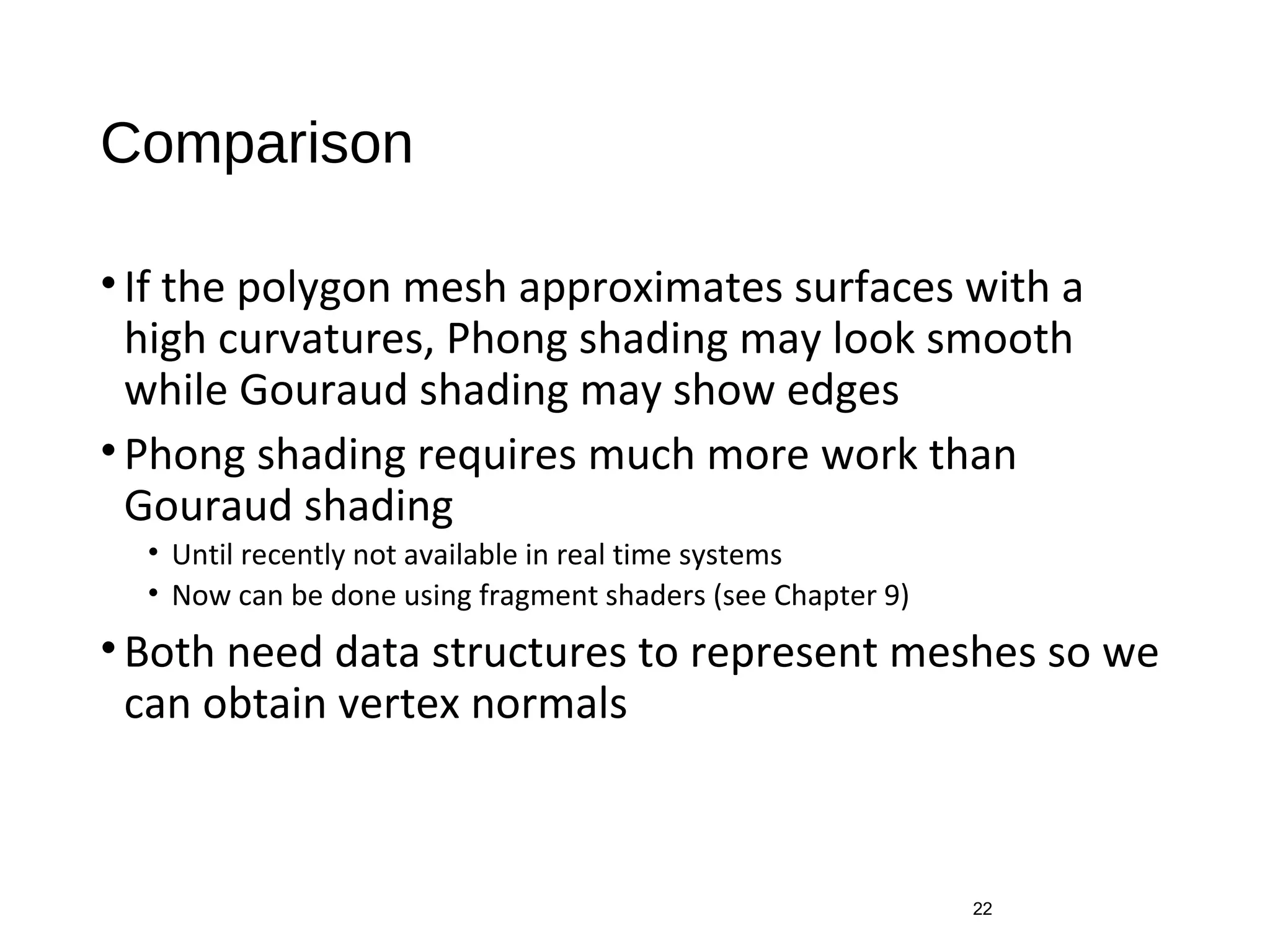 Comparison
•If the polygon mesh approximates surfaces with a
high curvatures, Phong shading may look smooth
while Gouraud shading may show edges
•Phong shading requires much more work than
Gouraud shading
• Until recently not available in real time systems
• Now can be done using fragment shaders (see Chapter 9)
•Both need data structures to represent meshes so we
can obtain vertex normals
22
 