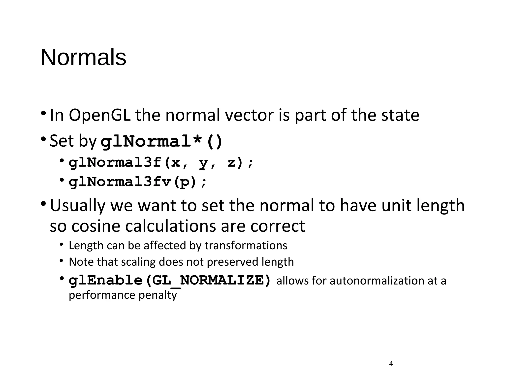 Normals
•In OpenGL the normal vector is part of the state
•Set by glNormal*()
• glNormal3f(x, y, z);
• glNormal3fv(p);
•Usually we want to set the normal to have unit length
so cosine calculations are correct
• Length can be affected by transformations
• Note that scaling does not preserved length
• glEnable(GL_NORMALIZE) allows for autonormalization at a
performance penalty
4
 
