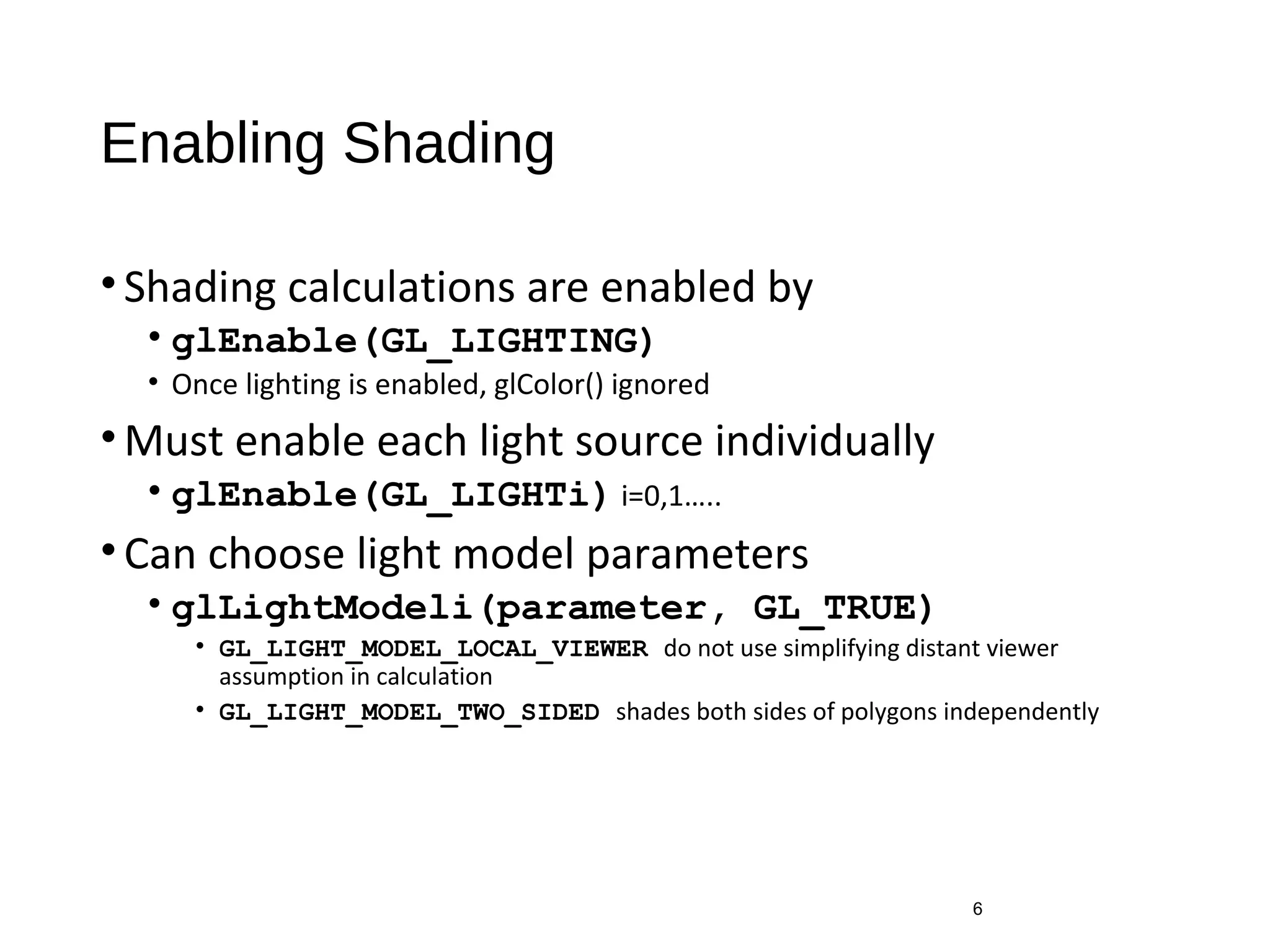 Enabling Shading
•Shading calculations are enabled by
• glEnable(GL_LIGHTING)
• Once lighting is enabled, glColor() ignored
•Must enable each light source individually
• glEnable(GL_LIGHTi) i=0,1…..
•Can choose light model parameters
• glLightModeli(parameter, GL_TRUE)
• GL_LIGHT_MODEL_LOCAL_VIEWER do not use simplifying distant viewer
assumption in calculation
• GL_LIGHT_MODEL_TWO_SIDED shades both sides of polygons independently
6
 