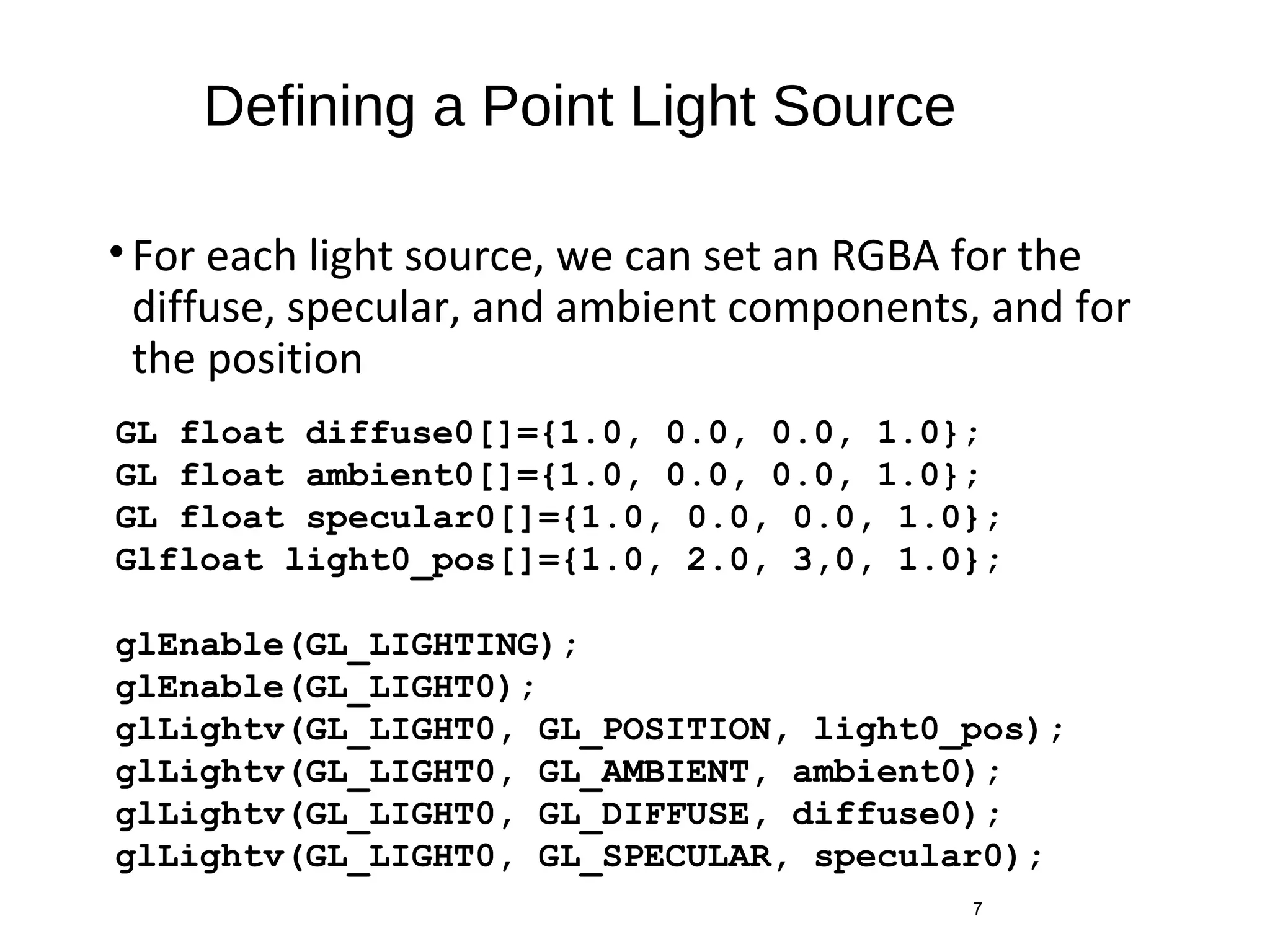 Defining a Point Light Source
•For each light source, we can set an RGBA for the
diffuse, specular, and ambient components, and for
the position
7
GL float diffuse0[]={1.0, 0.0, 0.0, 1.0};
GL float ambient0[]={1.0, 0.0, 0.0, 1.0};
GL float specular0[]={1.0, 0.0, 0.0, 1.0};
Glfloat light0_pos[]={1.0, 2.0, 3,0, 1.0};
glEnable(GL_LIGHTING);
glEnable(GL_LIGHT0);
glLightv(GL_LIGHT0, GL_POSITION, light0_pos);
glLightv(GL_LIGHT0, GL_AMBIENT, ambient0);
glLightv(GL_LIGHT0, GL_DIFFUSE, diffuse0);
glLightv(GL_LIGHT0, GL_SPECULAR, specular0);
 