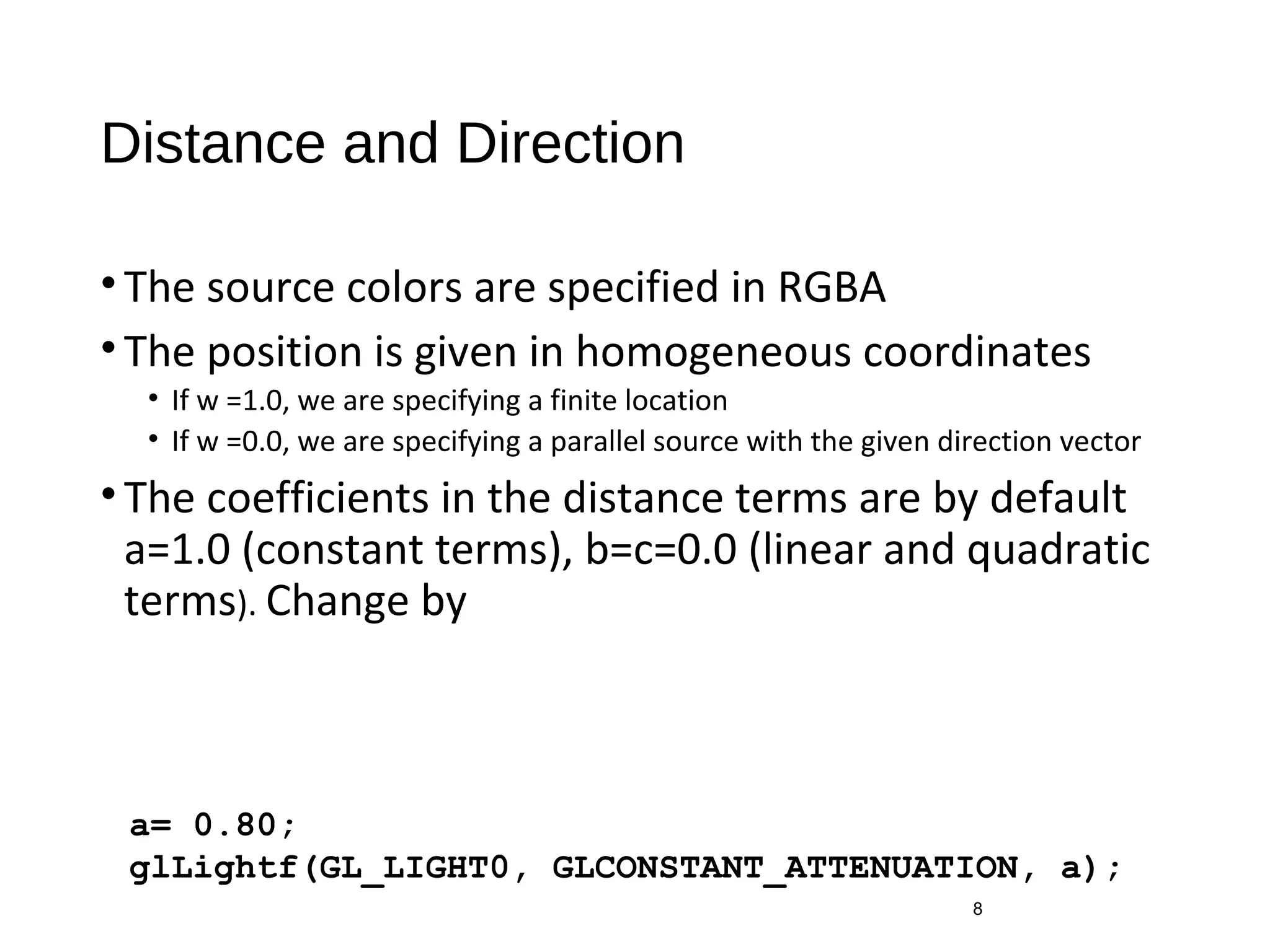 Distance and Direction
•The source colors are specified in RGBA
•The position is given in homogeneous coordinates
• If w =1.0, we are specifying a finite location
• If w =0.0, we are specifying a parallel source with the given direction vector
•The coefficients in the distance terms are by default
a=1.0 (constant terms), b=c=0.0 (linear and quadratic
terms). Change by
8
a= 0.80;
glLightf(GL_LIGHT0, GLCONSTANT_ATTENUATION, a);
 