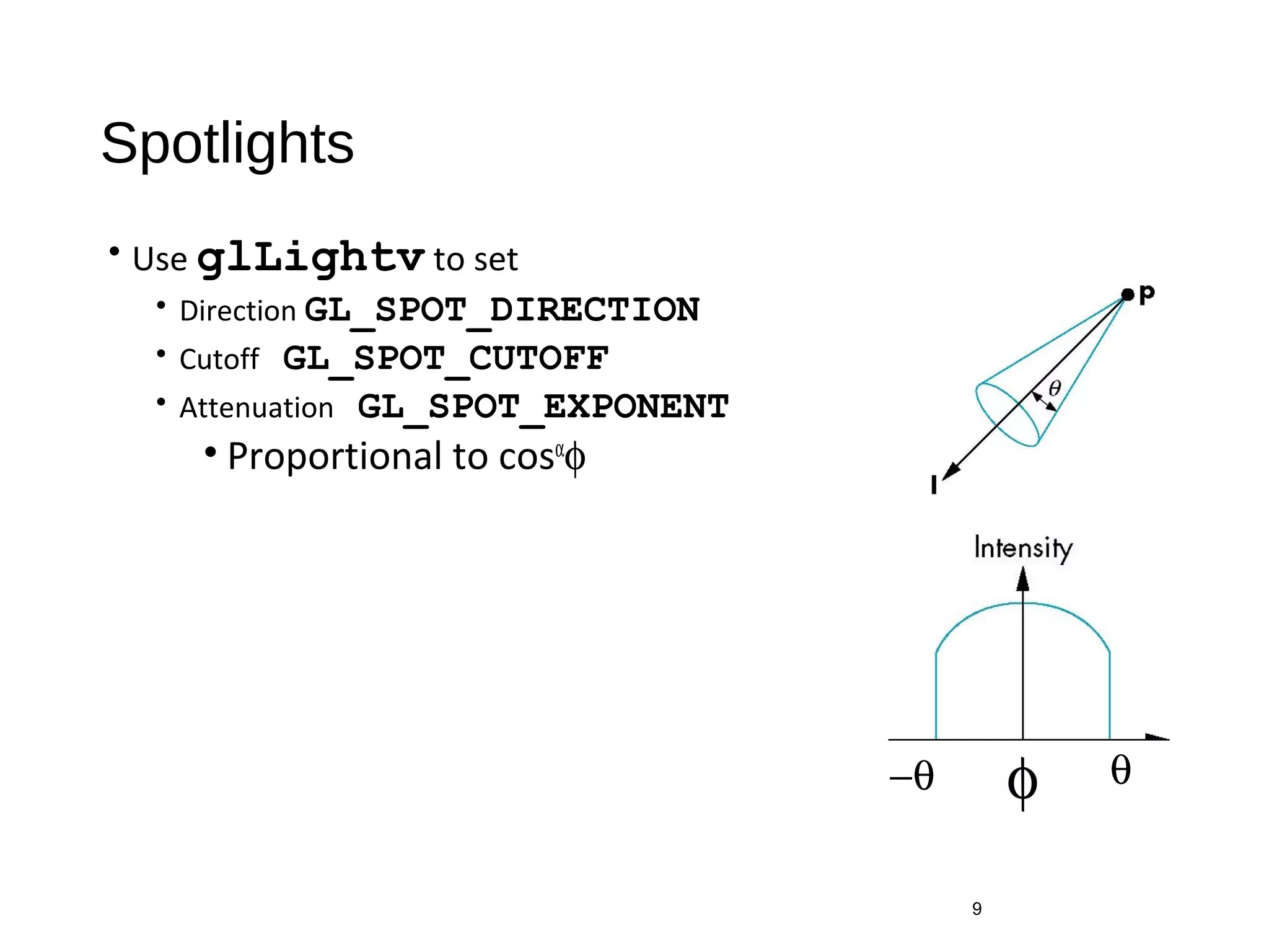 Spotlights
• Use glLightv to set
• Direction GL_SPOT_DIRECTION
• Cutoff GL_SPOT_CUTOFF
• Attenuation GL_SPOT_EXPONENT
• Proportional to cosα
φ
9
θ−θ φ
 