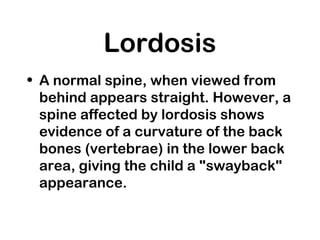 Lordosis
• A normal spine, when viewed from
behind appears straight. However, a
spine affected by lordosis shows
evidence of a curvature of the back
bones (vertebrae) in the lower back
area, giving the child a "swayback"
appearance.
 