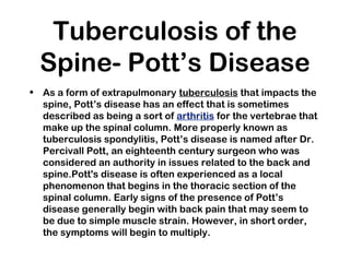 Tuberculosis of the
Spine- Pott’s Disease
• As a form of extrapulmonary tuberculosis that impacts the
spine, Pott’s disease has an effect that is sometimes
described as being a sort of arthritis for the vertebrae that
make up the spinal column. More properly known as
tuberculosis spondylitis, Pott’s disease is named after Dr.
Percivall Pott, an eighteenth century surgeon who was
considered an authority in issues related to the back and
spine.Pott's disease is often experienced as a local
phenomenon that begins in the thoracic section of the
spinal column. Early signs of the presence of Pott’s
disease generally begin with back pain that may seem to
be due to simple muscle strain. However, in short order,
the symptoms will begin to multiply.
 