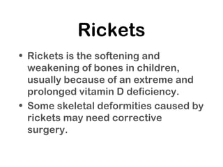 Rickets
• Rickets is the softening and
weakening of bones in children,
usually because of an extreme and
prolonged vitamin D deficiency.
• Some skeletal deformities caused by
rickets may need corrective
surgery.
 
