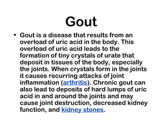 Gout
• Gout is a disease that results from an
overload of uric acid in the body. This
overload of uric acid leads to the
formation of tiny crystals of urate that
deposit in tissues of the body, especially
the joints. When crystals form in the joints
it causes recurring attacks of joint
inflammation (arthritis). Chronic gout can
also lead to deposits of hard lumps of uric
acid in and around the joints and may
cause joint destruction, decreased kidney
function, and kidney stones.
 