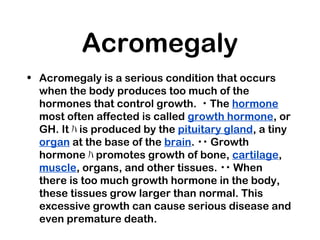 Acromegaly
• Acromegaly is a serious condition that occurs
when the body produces too much of the
hormones that control growth. ･ The hormone
most often affected is called growth hormone, or
GH. It ﾊ is produced by the pituitary gland, a tiny
organ at the base of the brain. ･･ Growth
hormone ﾊ promotes growth of bone, cartilage,
muscle, organs, and other tissues. ･･ When
there is too much growth hormone in the body,
these tissues grow larger than normal. This
excessive growth can cause serious disease and
even premature death.
 