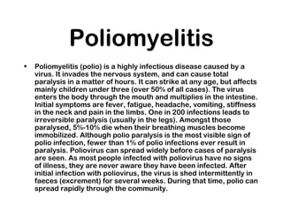 Poliomyelitis
• Poliomyelitis (polio) is a highly infectious disease caused by a
virus. It invades the nervous system, and can cause total
paralysis in a matter of hours. It can strike at any age, but affects
mainly children under three (over 50% of all cases). The virus
enters the body through the mouth and multiplies in the intestine.
Initial symptoms are fever, fatigue, headache, vomiting, stiffness
in the neck and pain in the limbs. One in 200 infections leads to
irreversible paralysis (usually in the legs). Amongst those
paralysed, 5%-10% die when their breathing muscles become
immobilized. Although polio paralysis is the most visible sign of
polio infection, fewer than 1% of polio infections ever result in
paralysis. Poliovirus can spread widely before cases of paralysis
are seen. As most people infected with poliovirus have no signs
of illness, they are never aware they have been infected. After
initial infection with poliovirus, the virus is shed intermittently in
faeces (excrement) for several weeks. During that time, polio can
spread rapidly through the community.
 