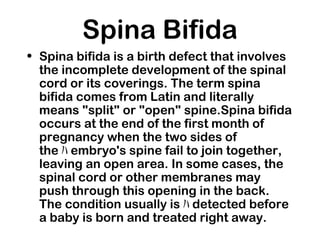 Spina Bifida
• Spina bifida is a birth defect that involves
the incomplete development of the spinal
cord or its coverings. The term spina
bifida comes from Latin and literally
means "split" or "open" spine.Spina bifida
occurs at the end of the first month of
pregnancy when the two sides of
the ﾊ embryo's spine fail to join together,
leaving an open area. In some cases, the
spinal cord or other membranes may
push through this opening in the back.
The condition usually is ﾊ detected before
a baby is born and treated right away.
 
