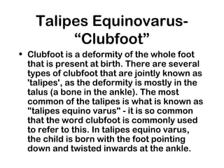 Talipes Equinovarus-
“Clubfoot”
• Clubfoot is a deformity of the whole foot
that is present at birth. There are several
types of clubfoot that are jointly known as
'talipes', as the deformity is mostly in the
talus (a bone in the ankle). The most
common of the talipes is what is known as
"talipes equino varus" - it is so common
that the word clubfoot is commonly used
to refer to this. In talipes equino varus,
the child is born with the foot pointing
down and twisted inwards at the ankle.
 
