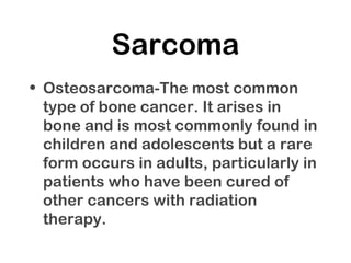 Sarcoma
• Osteosarcoma-The most common
type of bone cancer. It arises in
bone and is most commonly found in
children and adolescents but a rare
form occurs in adults, particularly in
patients who have been cured of
other cancers with radiation
therapy.
 