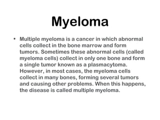 Myeloma
• Multiple myeloma is a cancer in which abnormal
cells collect in the bone marrow and form
tumors. Sometimes these abnormal cells (called
myeloma cells) collect in only one bone and form
a single tumor known as a plasmacytoma.
However, in most cases, the myeloma cells
collect in many bones, forming several tumors
and causing other problems. When this happens,
the disease is called multiple myeloma.
 