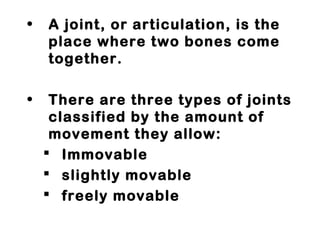 • A joint, or articulation, is the
place where two bones come
together.
• There are three types of joints
classified by the amount of
movement they allow:
 Immovable
 slightly movable
 freely movable
 