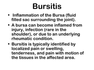 Bursitis
• Inflammation of the Bursa (fluid
filled sac surrounding the joint).
• A bursa can become inflamed from
injury, infection (rare in the
shoulder), or due to an underlying
rheumatic condition.
• Bursitis is typically identified by
localized pain or swelling,
tenderness, and pain with motion of
the tissues in the affected area.
 