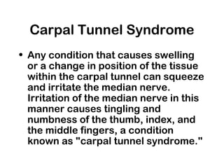 Carpal Tunnel Syndrome
• Any condition that causes swelling
or a change in position of the tissue
within the carpal tunnel can squeeze
and irritate the median nerve.
Irritation of the median nerve in this
manner causes tingling and
numbness of the thumb, index, and
the middle fingers, a condition
known as "carpal tunnel syndrome."
 