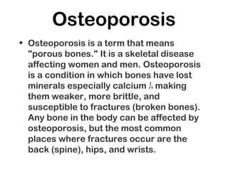 Osteoporosis
• Osteoporosis is a term that means
"porous bones." It is a skeletal disease
affecting women and men. Osteoporosis
is a condition in which bones have lost
minerals especially calcium ﾑ making
them weaker, more brittle, and
susceptible to fractures (broken bones).
Any bone in the body can be affected by
osteoporosis, but the most common
places where fractures occur are the
back (spine), hips, and wrists.
 