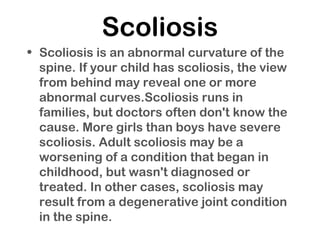 Scoliosis
• Scoliosis is an abnormal curvature of the
spine. If your child has scoliosis, the view
from behind may reveal one or more
abnormal curves.Scoliosis runs in
families, but doctors often don't know the
cause. More girls than boys have severe
scoliosis. Adult scoliosis may be a
worsening of a condition that began in
childhood, but wasn't diagnosed or
treated. In other cases, scoliosis may
result from a degenerative joint condition
in the spine.
 