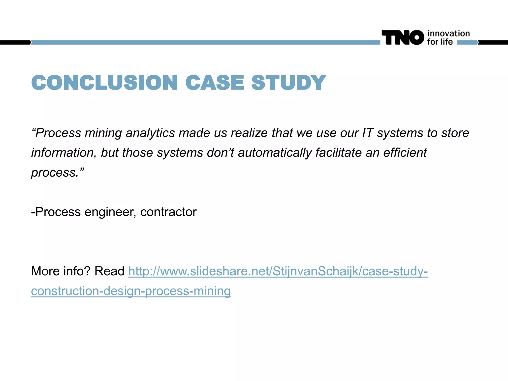 CONCLUSION CASE STUDY
“Process mining analytics made us realize that we use our IT systems to store
information, but those systems don’t automatically facilitate an efficient
process.”
-Process engineer, contractor
More info? Read http://www.slideshare.net/StijnvanSchaijk/case-study-
construction-design-process-mining
 