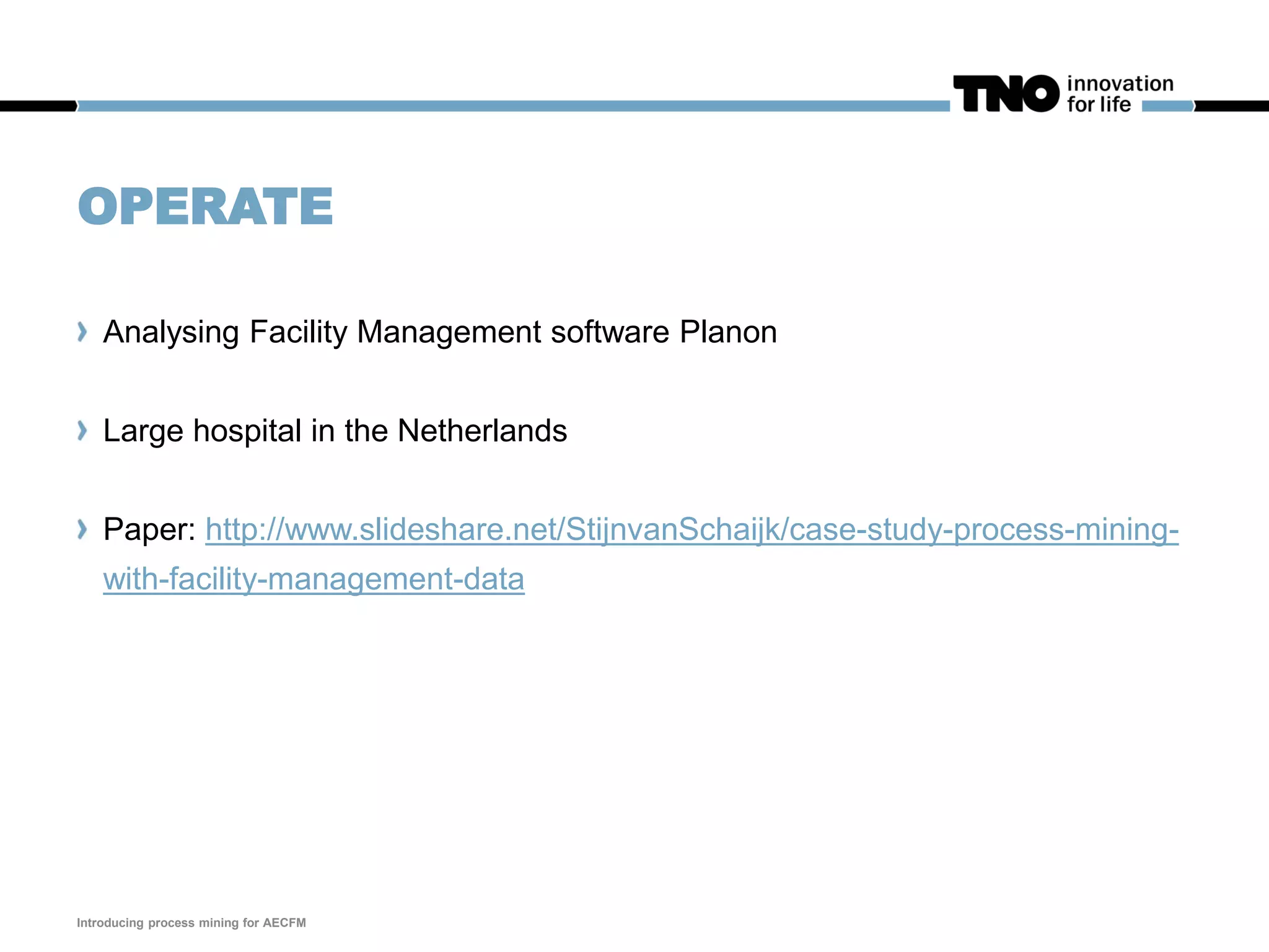 OPERATE
Analysing Facility Management software Planon
Large hospital in the Netherlands
Paper: http://www.slideshare.net/StijnvanSchaijk/case-study-process-mining-
with-facility-management-data
Introducing process mining for AECFM
 