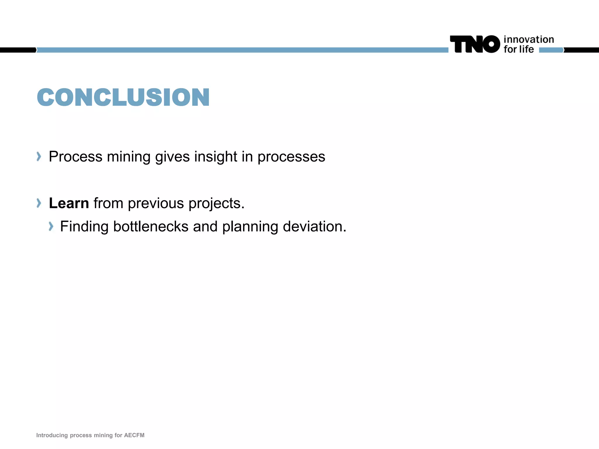 CONCLUSION
Process mining gives insight in processes
Learn from previous projects.
Finding bottlenecks and planning deviation.
Introducing process mining for AECFM
 
