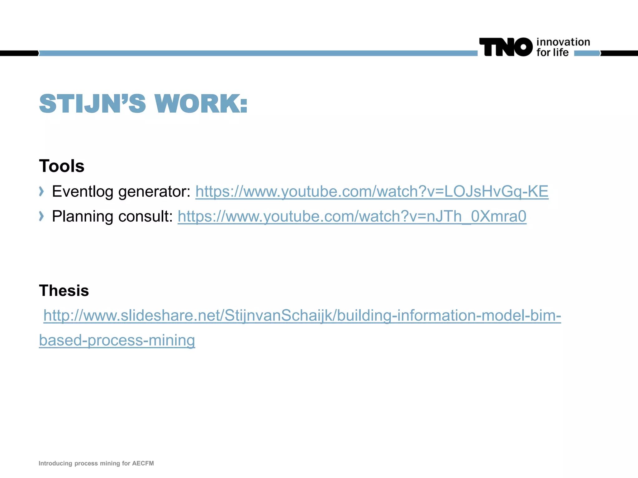 STIJN’S WORK:
Tools
Eventlog generator: https://www.youtube.com/watch?v=LOJsHvGq-KE
Planning consult: https://www.youtube.com/watch?v=nJTh_0Xmra0
Thesis
http://www.slideshare.net/StijnvanSchaijk/building-information-model-bim-
based-process-mining
Introducing process mining for AECFM
 