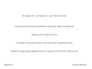 @samnewman#geecon
66
Be aware of - and balance - your test Pyramid
Understand the balance between testing & rapid remediation
Deploy one thing at a time
Consider consumer-driven contracts over integration tests
Explore image-based deployments to reduce environment diﬀerences
 