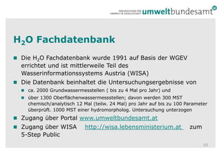 H2O FachdatenbankDie H2O Fachdatenbank wurde 1991 auf Basis der WGEV errichtet und ist mittlerweile Teil des Wasserinformationssystems Austria (WISA)Die Datenbank beinhaltet die Untersuchungsergebnisse vonca. 2000 Grundwassermesstellen ( bis zu 4 Mal pro Jahr) und über 1300 Oberflächenwassermessstellen; davon werden 300 MST chemisch/analytisch 12 Mal (teilw. 24 Mal) pro Jahr auf bis zu 100 Parameter überprüft. 1000 MST einer hydromorpholog. Untersuchung unterzogenZugang über Portal www.umweltbundesamt.at Zugang über WISA    http://wisa.lebensministerium.at    zum 5-Step Public10
