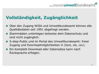 Vollständigkeit, ZugänglichkeitÜber den Zugang WISA und Umweltbundesamt können alle Qualitätsdaten seit 1991 abgefragt werden.Stammdaten unterliegen teilweise dem Datenschutz und sind nicht zugänglich.5-step-Public und im Portal des Umweltbundesamt: freier Zugang und Downloadmöglichkeiten in (text, xls, csv).Ein Komplett-Download aller Datensätze kann nach Rücksprache erfolgen. 12