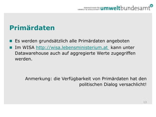 Primärdaten Es werden grundsätzlich alle Primärdaten angebotenIm WISA http://wisa.lebensministerium.at  kann unter Datawarehouse auch auf aggregierte Werte zugegriffen werden.Anmerkung: die Verfügbarkeit von Primärdaten hat den politischen Dialog versachlicht! 13