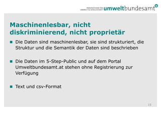 Maschinenlesbar, nicht diskriminierend, nicht proprietär Die Daten sind maschinenlesbar, sie sind strukturiert, die Struktur und die Semantik der Daten sind beschriebenDie Daten im 5-Step-Public und auf dem Portal Umweltbundesamt.at stehen ohne Registrierung zur VerfügungText und csv-Format15