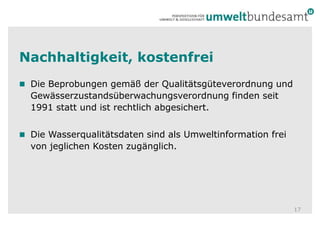 Nachhaltigkeit, kostenfreiDie Beprobungen gemäß der Qualitätsgüteverordnung und Gewässerzustandsüberwachungsverordnung finden seit 1991 stattund ist rechtlich abgesichert.Die Wasserqualitätsdaten sind als Umweltinformation frei von jeglichen Kosten zugänglich.17