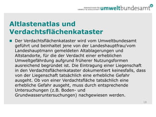 Altlastenatlas und Verdachtsflächenkataster18Der Verdachtsflächenkataster wird vom Umweltbundesamt geführt und beinhaltet jene von der Landeshauptfrau/vom Landeshauptmann gemeldeten Altablagerungen und Altstandorte, für die der Verdacht einer erheblichen Umweltgefährdung aufgrund früherer Nutzungsformen ausreichend begründet ist. Die Eintragung einer Liegenschaft in den Verdachtsflächenkataster dokumentiert keinesfalls, dass von der Liegenschaft tatsächlich eine erhebliche Gefahr ausgeht. Ob von einer Verdachtsfläche tatsächlich eine erhebliche Gefahr ausgeht, muss durch entsprechende Untersuchungen (z.B. Boden- und Grundwasseruntersuchungen) nachgewiesen werden. 