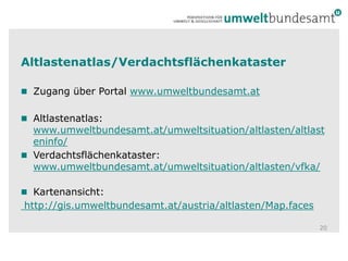 Altlastenatlas/VerdachtsflächenkatasterZugang über Portal www.umweltbundesamt.at Altlastenatlas: www.umweltbundesamt.at/umweltsituation/altlasten/altlasteninfo/Verdachtsflächenkataster: www.umweltbundesamt.at/umweltsituation/altlasten/vfka/Kartenansicht:  http://gis.umweltbundesamt.at/austria/altlasten/Map.faces20