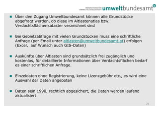 Über den Zugang Umweltbundesamt können alle Grundstücke abgefragt werden, ob diese im Altlastenatlas bzw. Verdachtsflächenkataster verzeichnet sind Bei Gebietsabfrage mit vielen Grundstücken muss eine schriftliche Anfrage (per Email unter altlasten@umweltbundesamt.at) erfolgen (Excel,  auf Wunsch auch GIS-Daten)Auskünfte über Altlasten sind grundsätzlich frei zugänglich und kostenlos, für detaillierte Informationen über Verdachtsflächen bedarf es einer schriftlichen Anfrage.Einzeldaten ohne Registrierung, keine Lizenzgebühr etc., es wird eine Auswahl der Daten angebotenDaten sein 1990, rechtlich abgesichert, die Daten werden laufend aktualisiert21