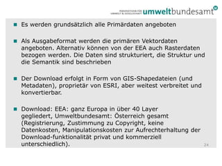 Es werden grundsätzlich alle Primärdaten angebotenAls Ausgabeformat werden die primären Vektordaten angeboten. Alternativ können von der EEA auch Rasterdaten bezogen werden. Die Daten sind strukturiert, die Struktur und die Semantik sind beschriebenDer Download erfolgt in Form von GIS-Shapedateien (und Metadaten), proprietär von ESRI, aber weitest verbreitet und konvertierbar.Download: EEA: ganz Europa in über 40 Layer gegliedert, Umweltbundesamt: Österreich gesamt (Registrierung, Zustimmung zu Copyright, keine Datenkosten, Manipulationskosten zur Aufrechterhaltung der Download-funktionalität privat und kommerziell unterschiedlich).24