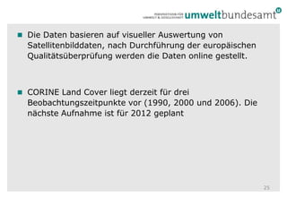 Die Daten basieren auf visueller Auswertung von Satellitenbilddaten, nach Durchführung der europäischen Qualitätsüberprüfung werden die Daten online gestellt.CORINE Land Cover liegt derzeit für drei Beobachtungszeitpunkte vor (1990, 2000 und 2006). Die nächste Aufnahme ist für 2012 geplant25