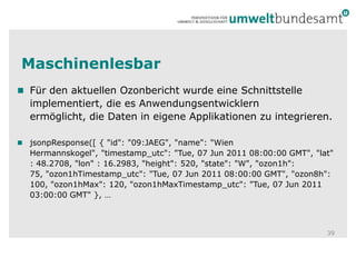 MaschinenlesbarFür den aktuellen Ozonbericht wurde eine Schnittstelle implementiert, die es Anwendungsentwicklern ermöglicht, die Daten in eigene Applikationen zu integrieren.jsonpResponse([ { "id": "09:JAEG", "name": "Wien Hermannskogel", "timestamp_utc": "Tue, 07 Jun 2011 08:00:00 GMT", "lat" : 48.2708, "lon" : 16.2983, "height": 520, "state": "W", "ozon1h": 75, "ozon1hTimestamp_utc": "Tue, 07 Jun 2011 08:00:00 GMT", "ozon8h": 100, "ozon1hMax": 120, "ozon1hMaxTimestamp_utc": "Tue, 07 Jun 2011 03:00:00 GMT" }, …39