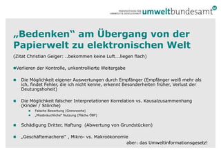 „Bedenken“ am Übergang von der Papierwelt zu elektronischen Welt(Zitat Christian Geiger: ..bekommen keine Luft….liegen flach)Verlieren der Kontrolle, unkontrollierte Weitergabe Die Möglichkeit eigener Auswertungen durch Empfänger (Empfänger weiß mehr als ich, findet Fehler, die ich nicht kenne, erkennt Besonderheiten früher,Verlust der Deutungshoheit)Die Möglichkeit falscher Interpretationen Korrelation vs. Kausalzusammenhang (Kinder / Störche)Falsche Bewertung (Grenzwerte)„Missbräuchliche“ Nutzung (Fläche ÖBF)Schädigung Dritter, Haftung  (Abwertung von Grundstücken)„Geschäftemacherei“ , Mikro- vs. Makroökonomieaber: das Umweltinformationsgesetz!