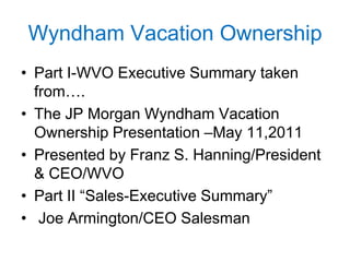 Wyndham Vacation Ownership
• Part I-WVO Executive Summary taken
from….
• The JP Morgan Wyndham Vacation
Ownership Presentation –May 11,2011
• Presented by Franz S. Hanning/President
& CEO/WVO
• Part II “Sales-Executive Summary”
• Joe Armington/CEO Salesman

 