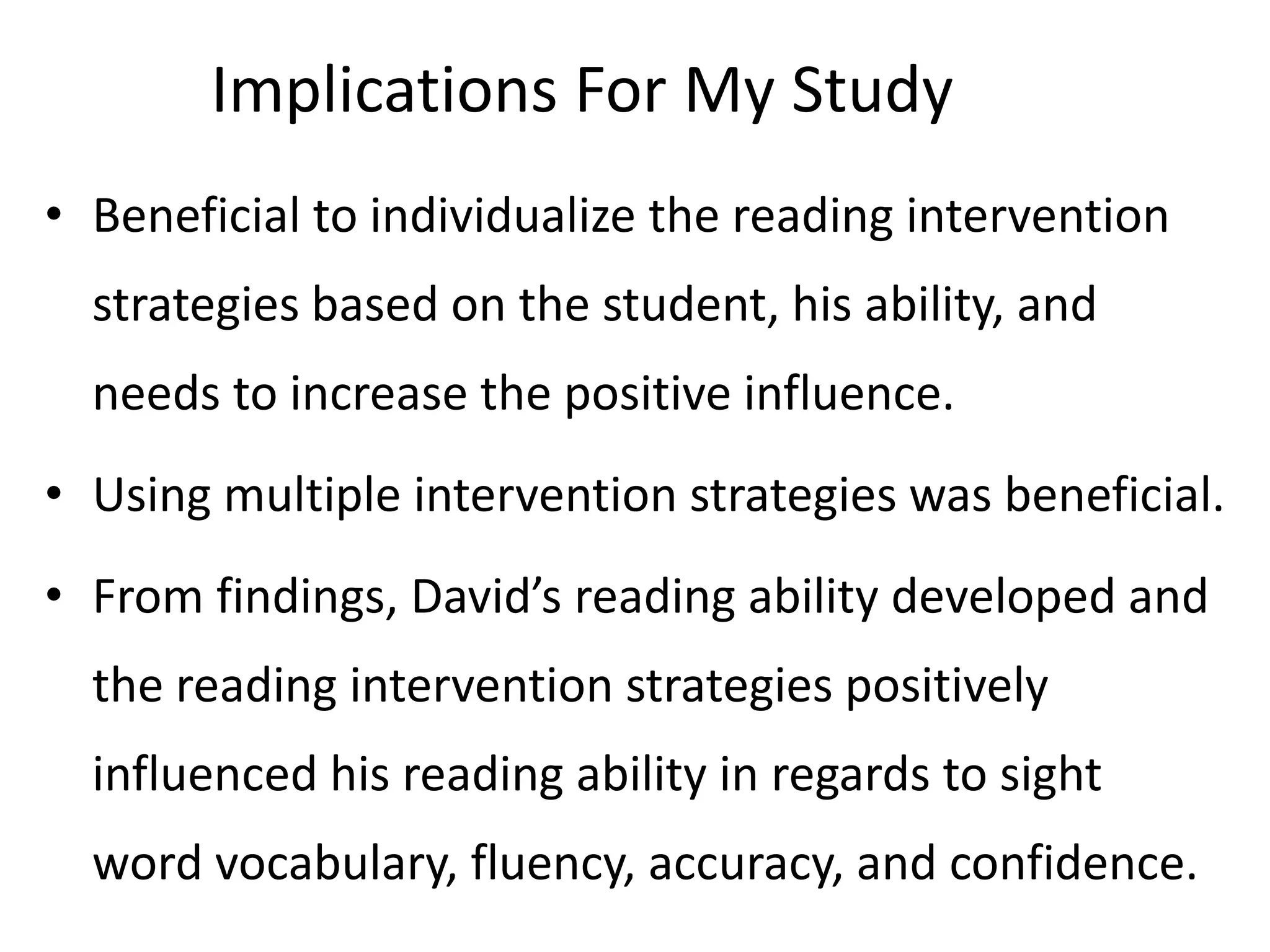 Implications For My Study
• Beneficial to individualize the reading intervention
strategies based on the student, his ability, and
needs to increase the positive influence.
• Using multiple intervention strategies was beneficial.
• From findings, David’s reading ability developed and
the reading intervention strategies positively

influenced his reading ability in regards to sight
word vocabulary, fluency, accuracy, and confidence.

 