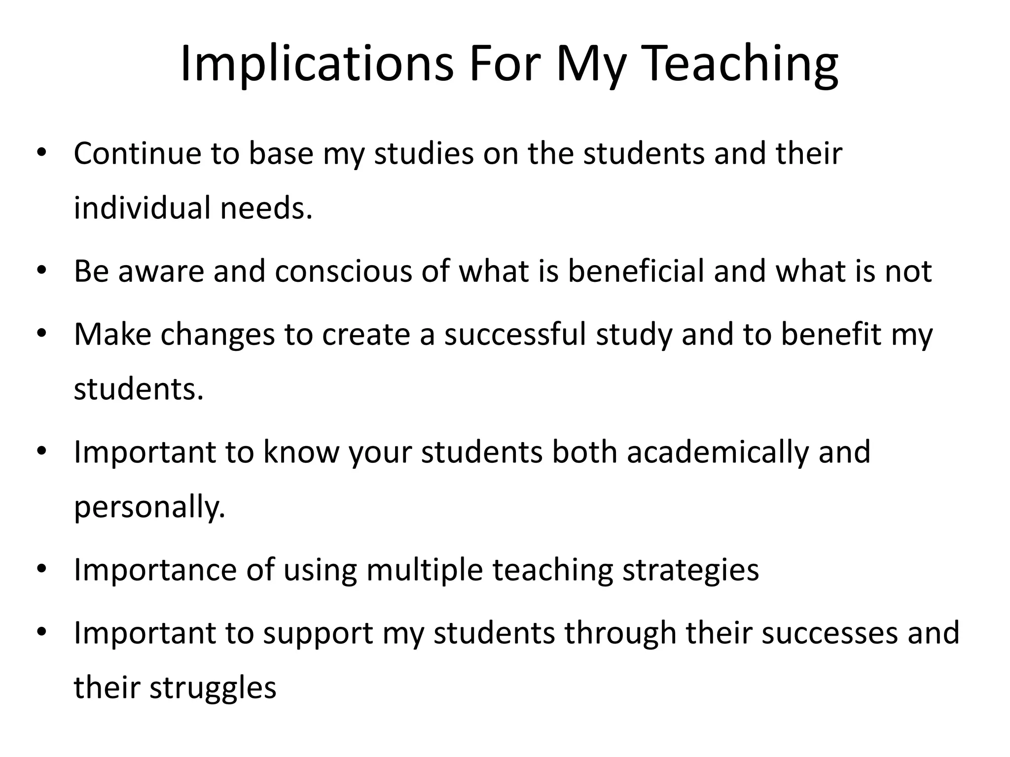 Implications For My Teaching
• Continue to base my studies on the students and their
individual needs.

• Be aware and conscious of what is beneficial and what is not
• Make changes to create a successful study and to benefit my
students.

• Important to know your students both academically and
personally.
• Importance of using multiple teaching strategies

• Important to support my students through their successes and
their struggles

 