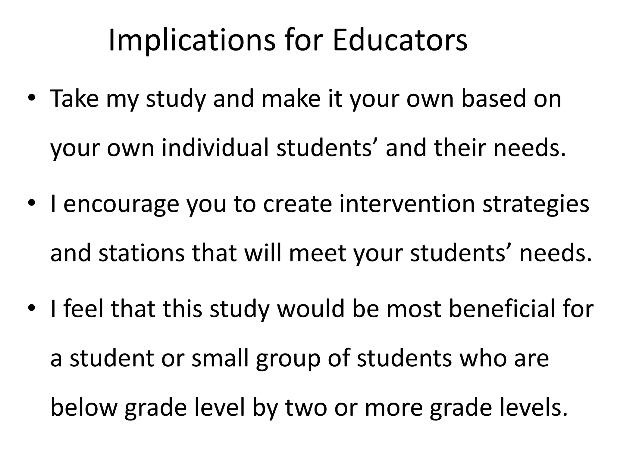 Implications for Educators
• Take my study and make it your own based on
your own individual students’ and their needs.
• I encourage you to create intervention strategies
and stations that will meet your students’ needs.
• I feel that this study would be most beneficial for
a student or small group of students who are
below grade level by two or more grade levels.

 