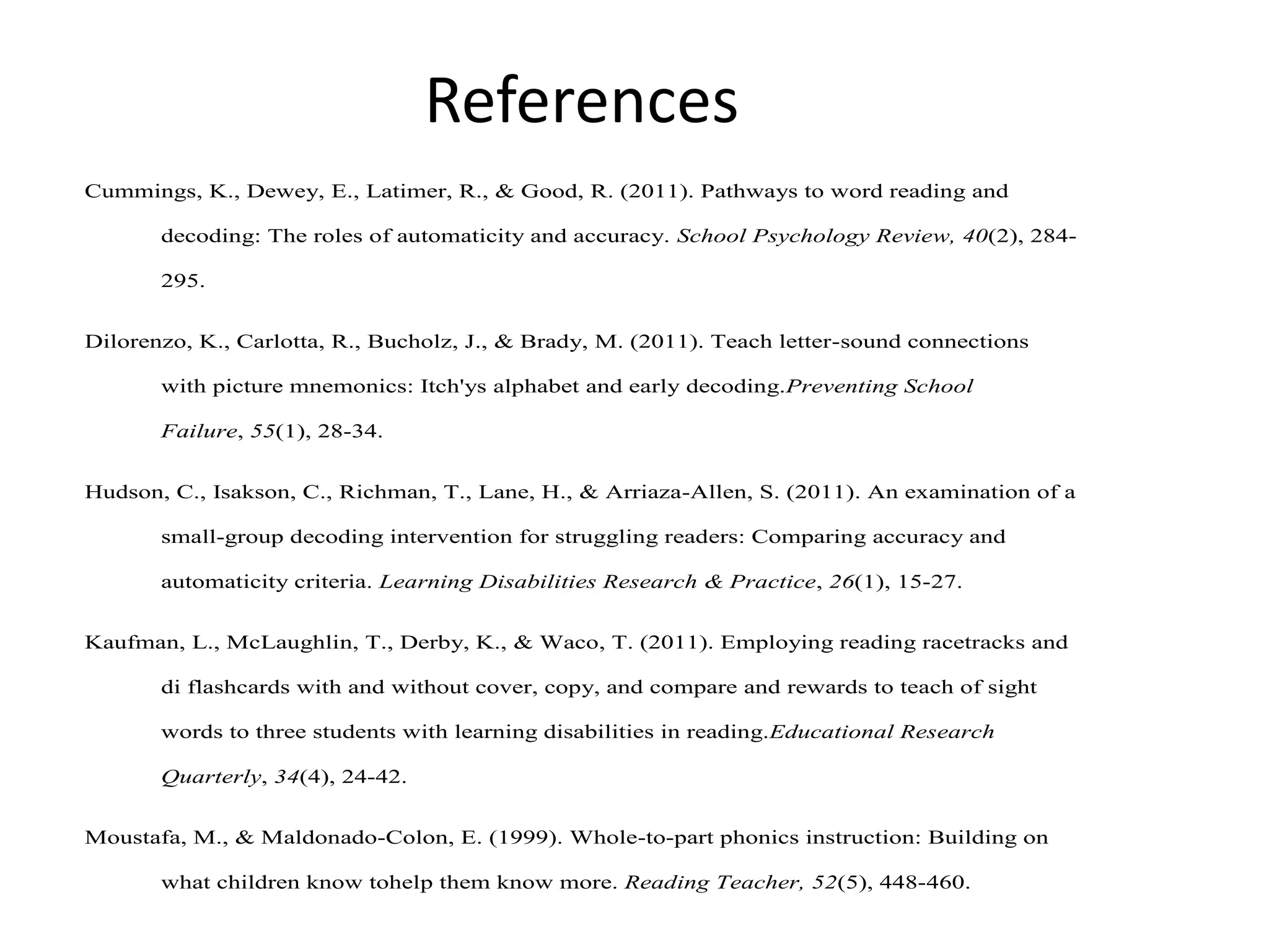 References
Cummings, K., Dewey, E., Latimer, R., & Good, R. (2011). Pathways to word reading and
decoding: The roles of automaticity and accuracy. School Psychology Review, 40(2), 284295.
Dilorenzo, K., Carlotta, R., Bucholz, J., & Brady, M. (2011). Teach letter-sound connections
with picture mnemonics: Itch'ys alphabet and early decoding.Preventing School
Failure, 55(1), 28-34.
Hudson, C., Isakson, C., Richman, T., Lane, H., & Arriaza-Allen, S. (2011). An examination of a
small-group decoding intervention for struggling readers: Comparing accuracy and
automaticity criteria. Learning Disabilities Research & Practice, 26(1), 15-27.
Kaufman, L., McLaughlin, T., Derby, K., & Waco, T. (2011). Employing reading racetracks and
di flashcards with and without cover, copy, and compare and rewards to teach of sight
words to three students with learning disabilities in reading.Educational Research
Quarterly, 34(4), 24-42.
Moustafa, M., & Maldonado-Colon, E. (1999). Whole-to-part phonics instruction: Building on
what children know tohelp them know more. Reading Teacher, 52(5), 448-460.

 