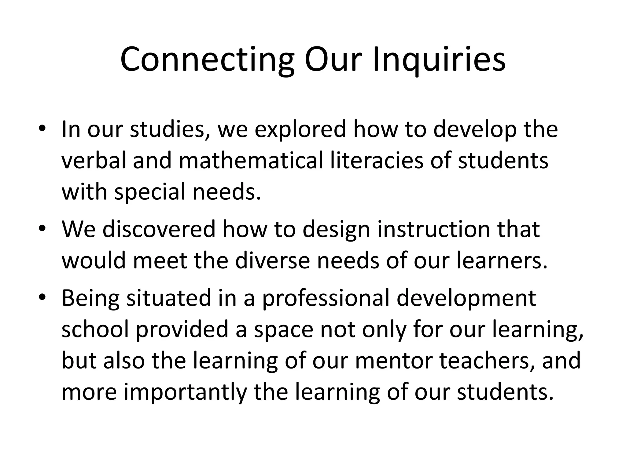 Connecting Our Inquiries
• In our studies, we explored how to develop the
verbal and mathematical literacies of students
with special needs.
• We discovered how to design instruction that
would meet the diverse needs of our learners.
• Being situated in a professional development
school provided a space not only for our learning,
but also the learning of our mentor teachers, and
more importantly the learning of our students.

 