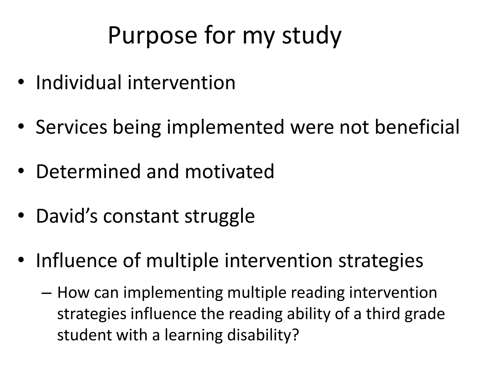 Purpose for my study
• Individual intervention
• Services being implemented were not beneficial
• Determined and motivated

• David’s constant struggle
• Influence of multiple intervention strategies
– How can implementing multiple reading intervention
strategies influence the reading ability of a third grade
student with a learning disability?

 