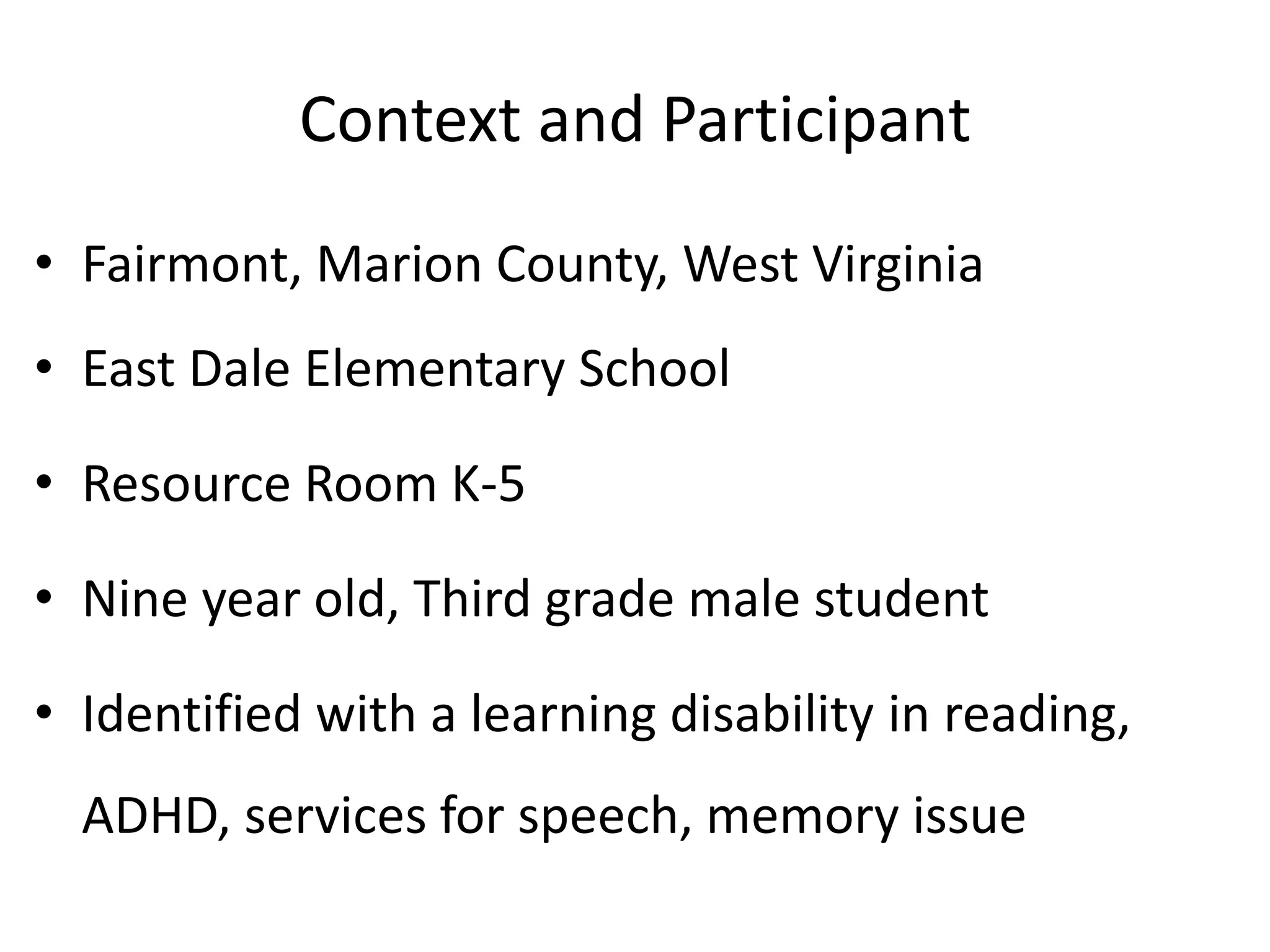 Context and Participant
• Fairmont, Marion County, West Virginia

• East Dale Elementary School
• Resource Room K-5

• Nine year old, Third grade male student
• Identified with a learning disability in reading,
ADHD, services for speech, memory issue

 